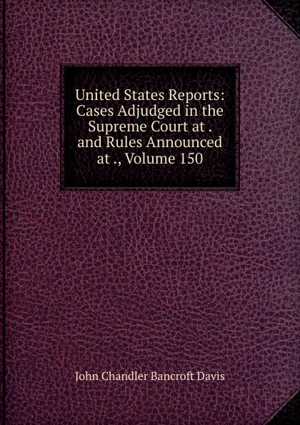 Обложка книги United States Reports: Cases Adjudged in the Supreme Court at . and Rules Announced at ., Volume 150, John Chandler Bancroft Davis