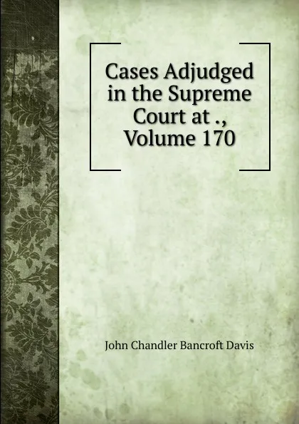 Обложка книги Cases Adjudged in the Supreme Court at ., Volume 170, John Chandler Bancroft Davis