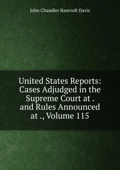 Обложка книги United States Reports: Cases Adjudged in the Supreme Court at . and Rules Announced at ., Volume 115, John Chandler Bancroft Davis