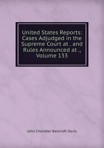 Обложка книги United States Reports: Cases Adjudged in the Supreme Court at . and Rules Announced at ., Volume 133, John Chandler Bancroft Davis