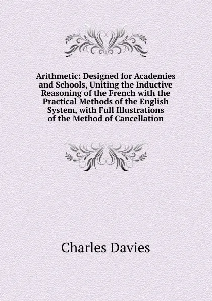 Обложка книги Arithmetic: Designed for Academies and Schools, Uniting the Inductive Reasoning of the French with the Practical Methods of the English System, with Full Illustrations of the Method of Cancellation, Davies Charles