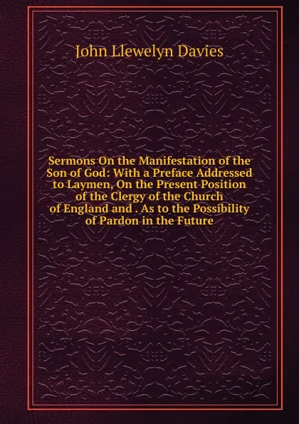 Обложка книги Sermons On the Manifestation of the Son of God: With a Preface Addressed to Laymen, On the Present Position of the Clergy of the Church of England and . As to the Possibility of Pardon in the Future, John Llewelyn Davies