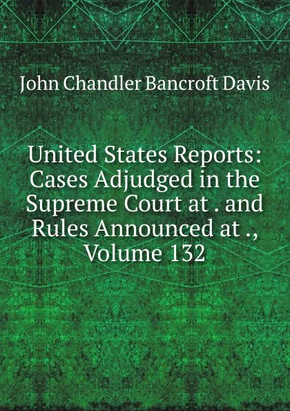 Обложка книги United States Reports: Cases Adjudged in the Supreme Court at . and Rules Announced at ., Volume 132, John Chandler Bancroft Davis