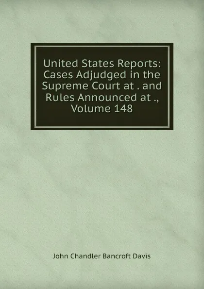 Обложка книги United States Reports: Cases Adjudged in the Supreme Court at . and Rules Announced at ., Volume 148, John Chandler Bancroft Davis