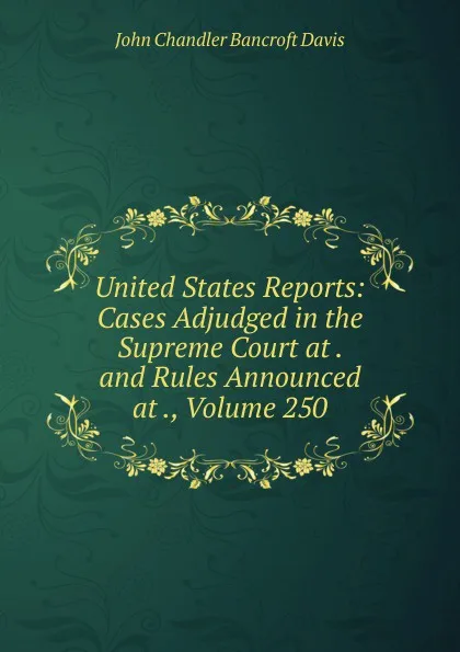 Обложка книги United States Reports: Cases Adjudged in the Supreme Court at . and Rules Announced at ., Volume 250, John Chandler Bancroft Davis