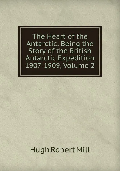 Обложка книги The Heart of the Antarctic: Being the Story of the British Antarctic Expedition 1907-1909, Volume 2, Hugh Robert Mill