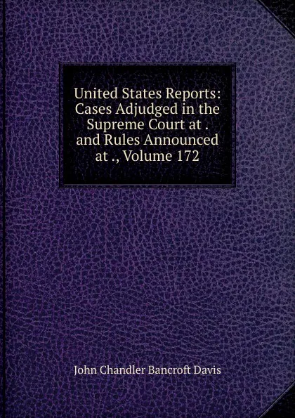 Обложка книги United States Reports: Cases Adjudged in the Supreme Court at . and Rules Announced at ., Volume 172, John Chandler Bancroft Davis