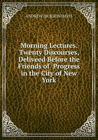 Обложка книги Morning Lectures. Twenty Discourses, Deliveed Before the Friends of  Progress in the City of New York, Andrew Jackson Davis