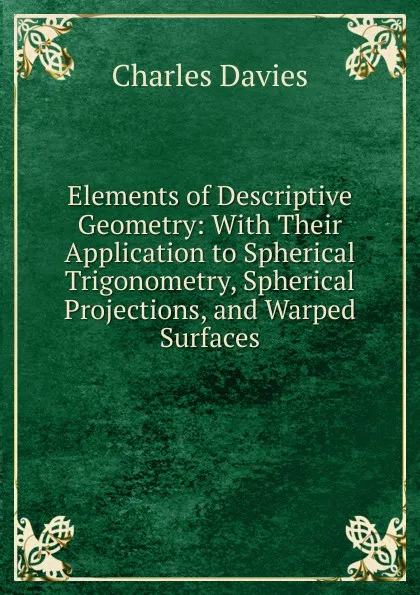 Обложка книги Elements of Descriptive Geometry: With Their Application to Spherical Trigonometry, Spherical Projections, and Warped Surfaces, Davies Charles