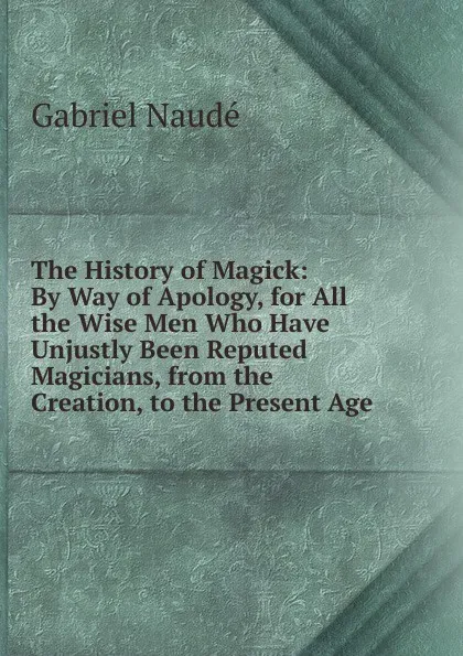 Обложка книги The History of Magick: By Way of Apology, for All the Wise Men Who Have Unjustly Been Reputed Magicians, from the Creation, to the Present Age, Gabriel Naudé