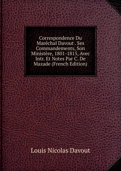 Обложка книги Correspondence Du Marechal Davout . Ses Commandements, Son Ministere, 1801-1815, Avec Intr. Et Notes Par C. De Mazade (French Edition), Louis Nicolas Davout