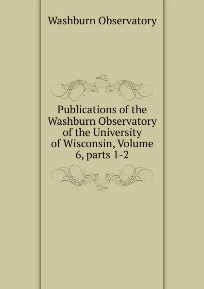 Обложка книги Publications of the Washburn Observatory of the University of Wisconsin, Volume 6,.parts 1-2, Washburn Observatory