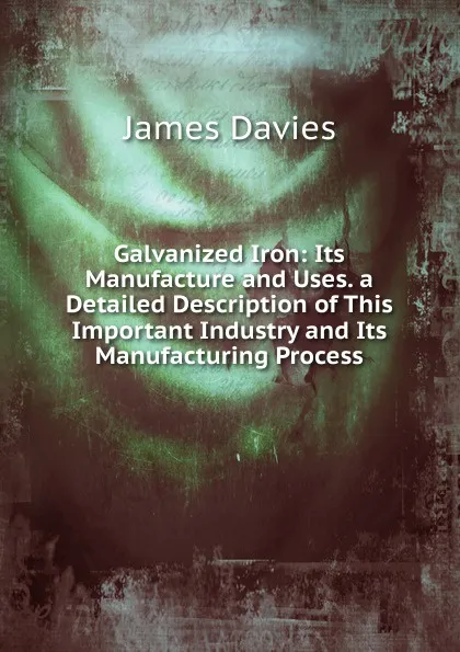 Обложка книги Galvanized Iron: Its Manufacture and Uses. a Detailed Description of This Important Industry and Its Manufacturing Process, James Davies