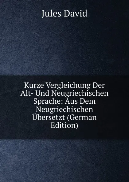 Обложка книги Kurze Vergleichung Der Alt- Und Neugriechischen Sprache: Aus Dem Neugriechischen Ubersetzt (German Edition), Jules David