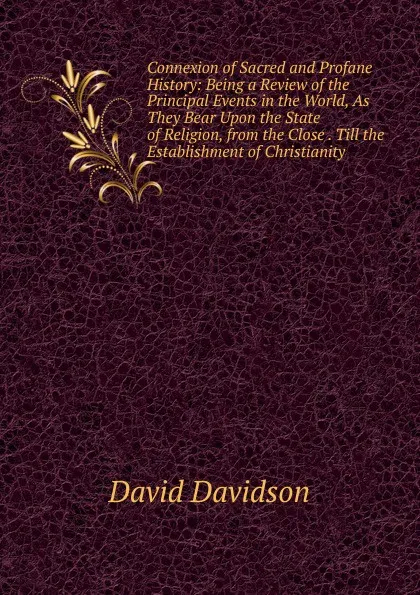 Обложка книги Connexion of Sacred and Profane History: Being a Review of the Principal Events in the World, As They Bear Upon the State of Religion, from the Close . Till the Establishment of Christianity, David Davidson