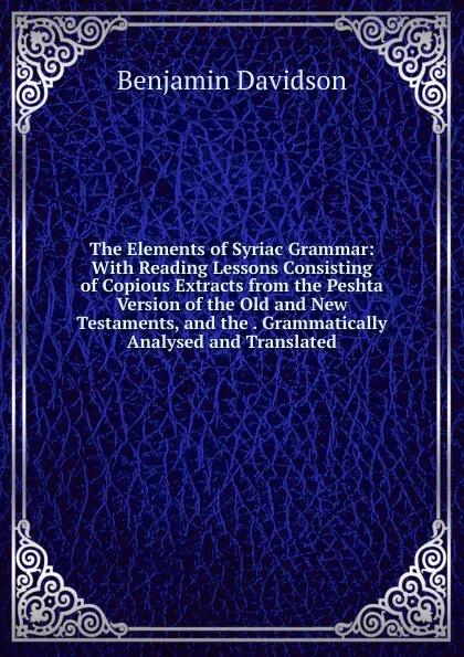 Обложка книги The Elements of Syriac Grammar: With Reading Lessons Consisting of Copious Extracts from the Peshta Version of the Old and New Testaments, and the . Grammatically Analysed and Translated, Benjamin Davidson