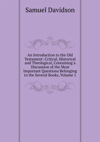 Обложка книги An Introduction to the Old Testament: Critical, Historical and Theological, Containing a Discussion of the Most Important Questions Belonging to the Several Books, Volume 1, Samuel Davidson