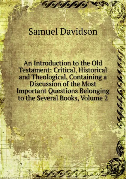 Обложка книги An Introduction to the Old Testament: Critical, Historical and Theological, Containing a Discussion of the Most Important Questions Belonging to the Several Books, Volume 2, Samuel Davidson