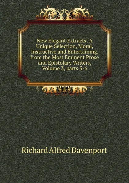Обложка книги New Elegant Extracts: A Unique Selection, Moral, Instructive and Entertaining, from the Most Eminent Prose and Epistolary Writers, Volume 3,.parts 5-6, Richard Alfred Davenport