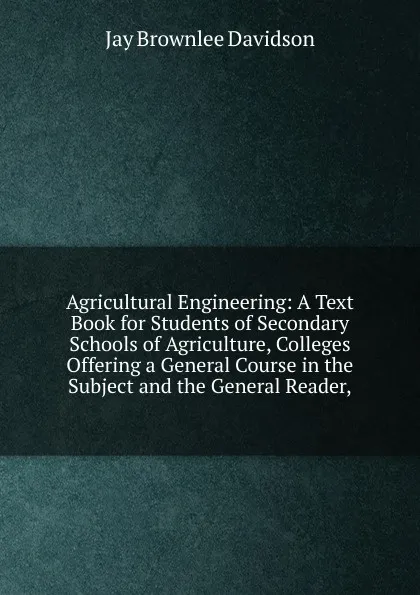 Обложка книги Agricultural Engineering: A Text Book for Students of Secondary Schools of Agriculture, Colleges Offering a General Course in the Subject and the General Reader,, Jay Brownlee Davidson