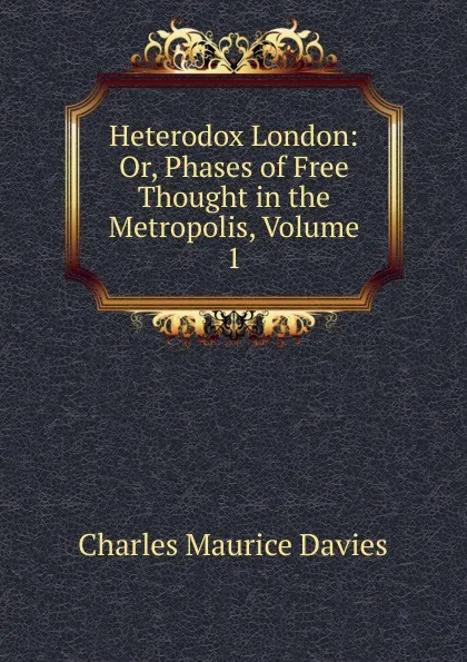 Обложка книги Heterodox London: Or, Phases of Free Thought in the Metropolis, Volume 1, Charles Maurice Davies