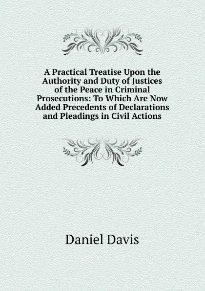 Обложка книги A Practical Treatise Upon the Authority and Duty of Justices of the Peace in Criminal Prosecutions: To Which Are Now Added Precedents of Declarations and Pleadings in Civil Actions, Daniel Davis