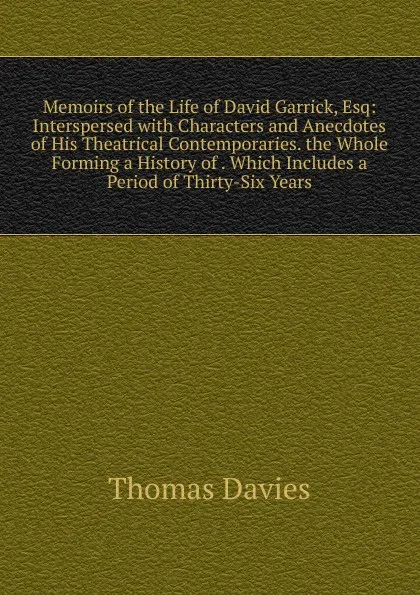 Обложка книги Memoirs of the Life of David Garrick, Esq: Interspersed with Characters and Anecdotes of His Theatrical Contemporaries. the Whole Forming a History of . Which Includes a Period of Thirty-Six Years, Thomas Davies