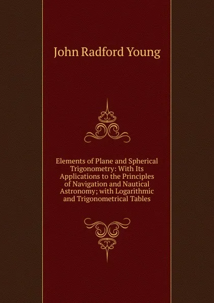 Обложка книги Elements of Plane and Spherical Trigonometry: With Its Applications to the Principles of Navigation and Nautical Astronomy; with Logarithmic and Trigonometrical Tables, J. R. Young