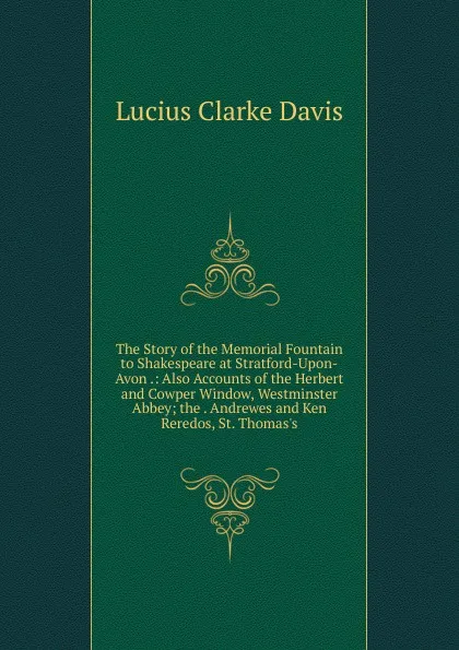 Обложка книги The Story of the Memorial Fountain to Shakespeare at Stratford-Upon-Avon .: Also Accounts of the Herbert and Cowper Window, Westminster Abbey; the . Andrewes and Ken Reredos, St. Thomas.s, Lucius Clarke Davis