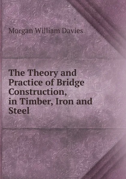 Обложка книги The Theory and Practice of Bridge Construction, in Timber, Iron and Steel, Morgan William Davies