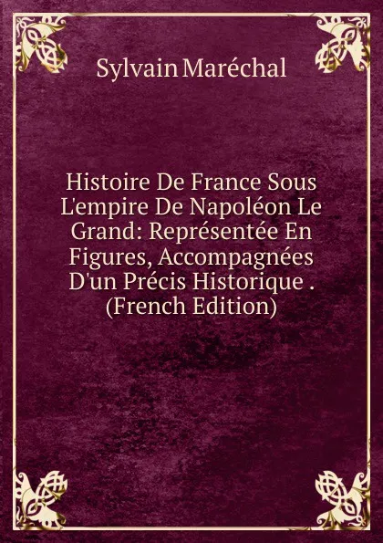 Обложка книги Histoire De France Sous L.empire De Napoleon Le Grand: Representee En Figures, Accompagnees D.un Precis Historique . (French Edition), Sylvain Maréchal