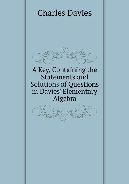 Обложка книги A Key, Containing the Statements and Solutions of Questions in Davies. Elementary Algebra, Davies Charles