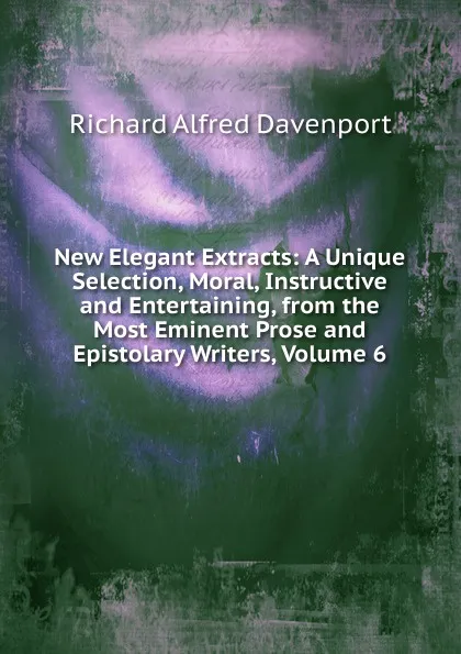 Обложка книги New Elegant Extracts: A Unique Selection, Moral, Instructive and Entertaining, from the Most Eminent Prose and Epistolary Writers, Volume 6, Richard Alfred Davenport