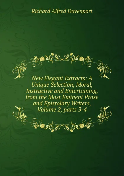 Обложка книги New Elegant Extracts: A Unique Selection, Moral, Instructive and Entertaining, from the Most Eminent Prose and Epistolary Writers, Volume 2,.parts 3-4, Richard Alfred Davenport