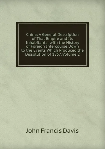 Обложка книги China: A General Description of That Empire and Its Inhabitants; with the History of Foreign Intercourse Down to the Events Which Produced the Dissolution of 1857, Volume 2, John Francis Davis