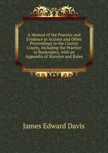 Обложка книги A Manual of the Practice and Evidence in Actions and Other Proceedings in the County Courts, Including the Practice in Bankruptcy, with an Appendix of Statutes and Rules, James Edward Davis