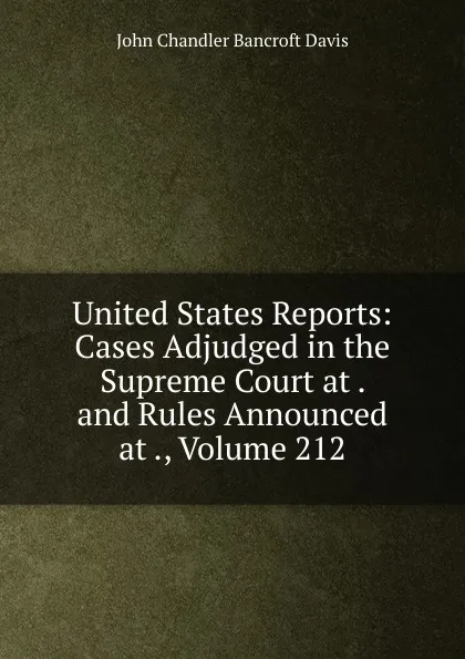 Обложка книги United States Reports: Cases Adjudged in the Supreme Court at . and Rules Announced at ., Volume 212, John Chandler Bancroft Davis