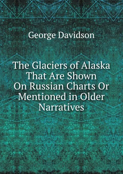 Обложка книги The Glaciers of Alaska That Are Shown On Russian Charts Or Mentioned in Older Narratives, George Davidson