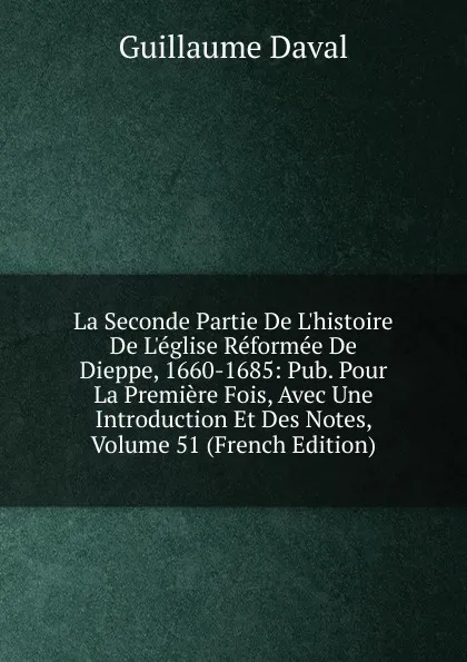 Обложка книги La Seconde Partie De L.histoire De L.eglise Reformee De Dieppe, 1660-1685: Pub. Pour La Premiere Fois, Avec Une Introduction Et Des Notes, Volume 51 (French Edition), Guillaume Daval
