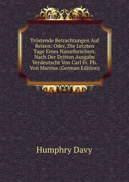 Обложка книги Trostende Betrachtungen Auf Reisen: Oder, Die Letzten Tage Eines Naturforschers. Nach Der Dritten Ausgabe Verdeutscht Von Carl Fr. Ph. Von Martius (German Edition), Humphry Davy