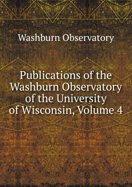 Обложка книги Publications of the Washburn Observatory of the University of Wisconsin, Volume 4, Washburn Observatory