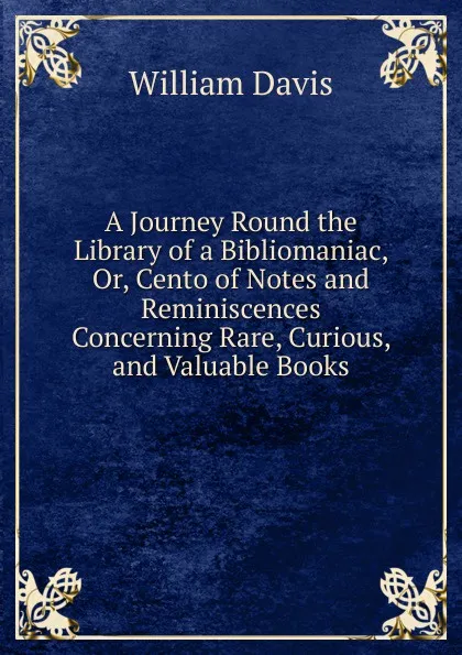 Обложка книги A Journey Round the Library of a Bibliomaniac, Or, Cento of Notes and Reminiscences Concerning Rare, Curious, and Valuable Books, William Davis