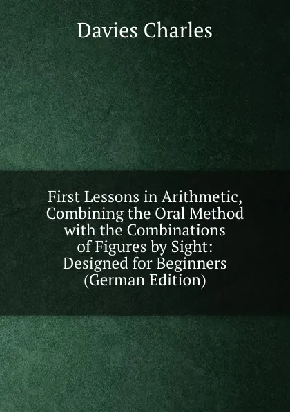 Обложка книги First Lessons in Arithmetic, Combining the Oral Method with the Combinations of Figures by Sight: Designed for Beginners (German Edition), Davies Charles