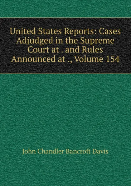 Обложка книги United States Reports: Cases Adjudged in the Supreme Court at . and Rules Announced at ., Volume 154, John Chandler Bancroft Davis