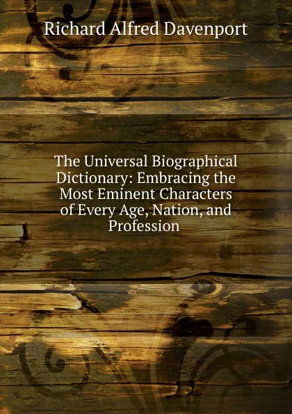 Обложка книги The Universal Biographical Dictionary: Embracing the Most Eminent Characters of Every Age, Nation, and Profession ., Richard Alfred Davenport