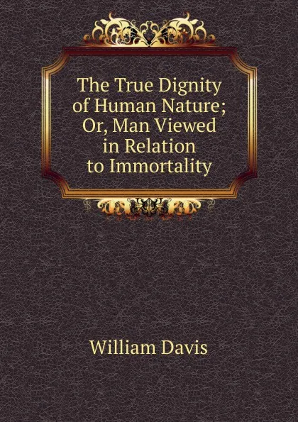 Обложка книги The True Dignity of Human Nature; Or, Man Viewed in Relation to Immortality, William Davis