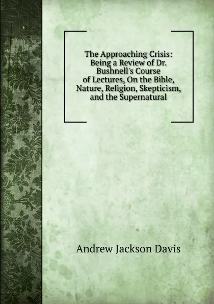 Обложка книги The Approaching Crisis: Being a Review of Dr. Bushnell.s Course of Lectures, On the Bible, Nature, Religion, Skepticism, and the Supernatural, Andrew Jackson Davis