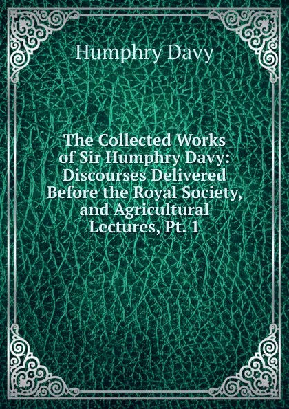 Обложка книги The Collected Works of Sir Humphry Davy: Discourses Delivered Before the Royal Society, and Agricultural Lectures, Pt. 1, Humphry Davy