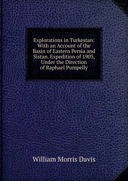 Обложка книги Explorations in Turkestan: With an Account of the Basin of Eastern Persia and Sistan. Expedition of 1903, Under the Direction of Raphael Pumpelly, William Morris Davis