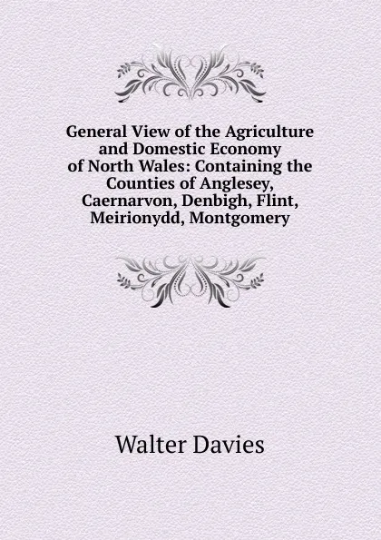 Обложка книги General View of the Agriculture and Domestic Economy of North Wales: Containing the Counties of Anglesey, Caernarvon, Denbigh, Flint, Meirionydd, Montgomery, Walter Davies